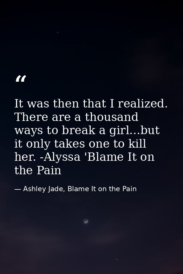 It was then that I realized. There are a thousand ways to break a girl...but it only takes one to kill her. -Alyssa 'Bla — Ashley Jade, Blame It on the Pain