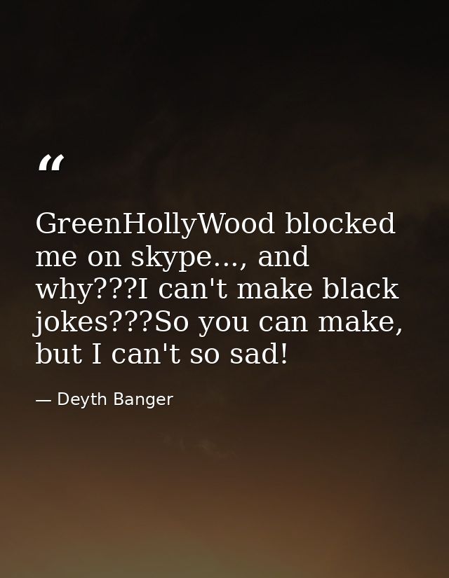GreenHollyWood blocked me on skype..., and why???I can't make black jokes???So you can make, but I can't so sad! — Deyth Banger