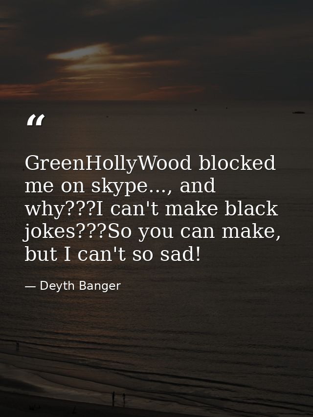 GreenHollyWood blocked me on skype..., and why???I can't make black jokes???So you can make, but I can't so sad! — Deyth Banger