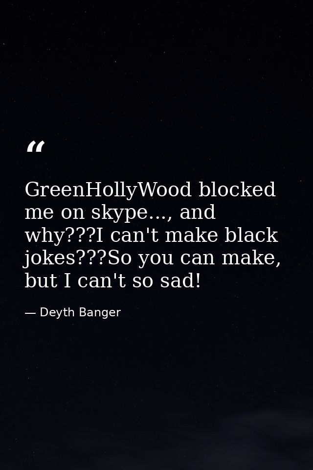 GreenHollyWood blocked me on skype..., and why???I can't make black jokes???So you can make, but I can't so sad! — Deyth Banger