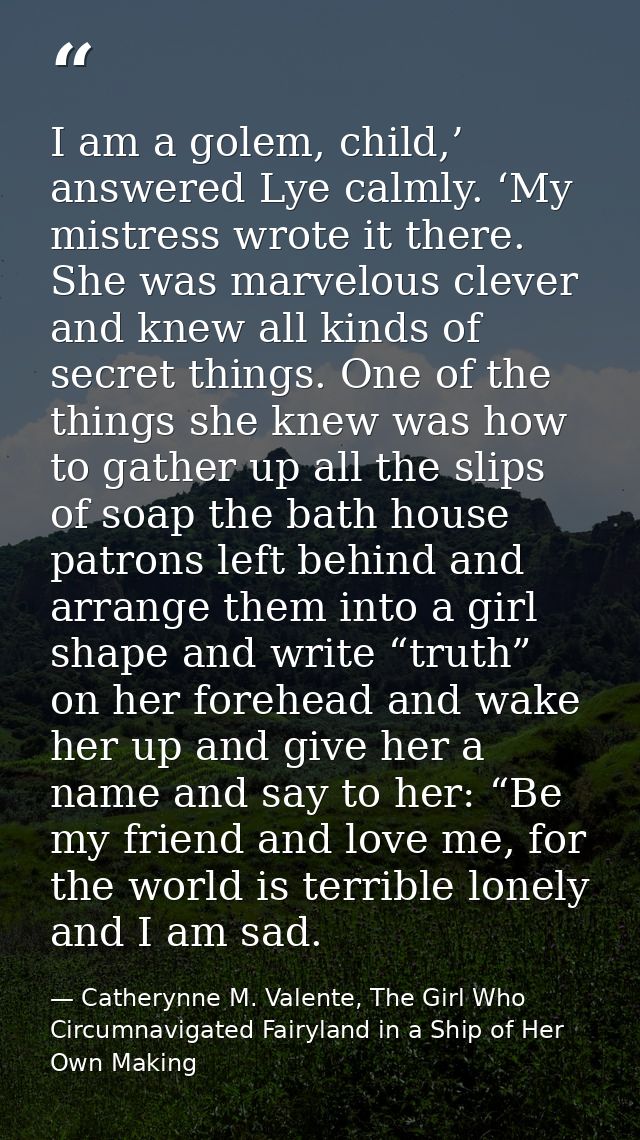 I am a golem, child,’ answered Lye calmly. ‘My mistress wrote it there. She was marvelous clever and knew all kinds of s — Catherynne M. Valente, The Girl Who Circumnavigated Fairyland in a Ship of Her Own Making