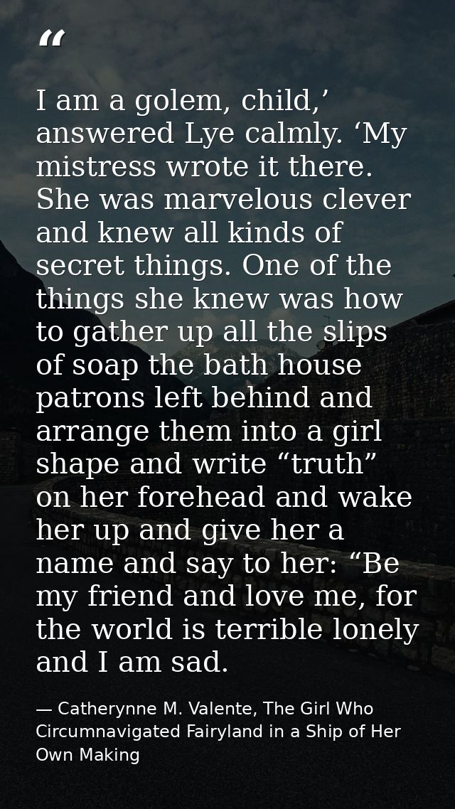 I am a golem, child,’ answered Lye calmly. ‘My mistress wrote it there. She was marvelous clever and knew all kinds of s — Catherynne M. Valente, The Girl Who Circumnavigated Fairyland in a Ship of Her Own Making