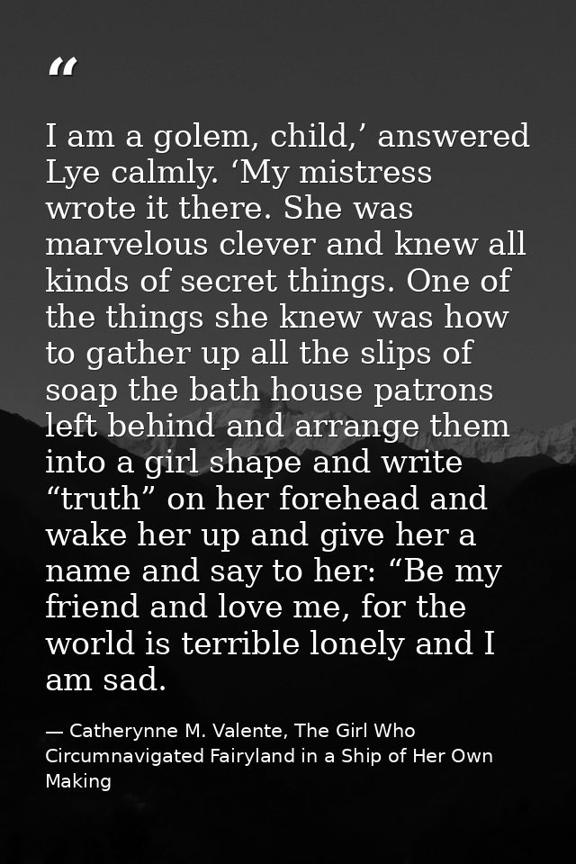 I am a golem, child,’ answered Lye calmly. ‘My mistress wrote it there. She was marvelous clever and knew all kinds of s — Catherynne M. Valente, The Girl Who Circumnavigated Fairyland in a Ship of Her Own Making