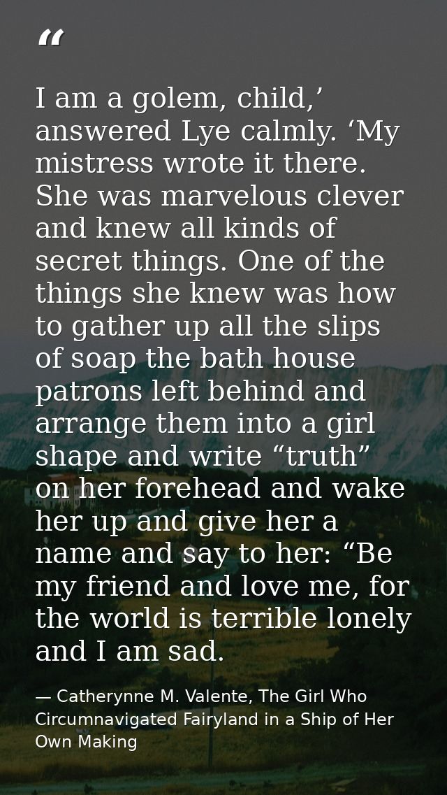 I am a golem, child,’ answered Lye calmly. ‘My mistress wrote it there. She was marvelous clever and knew all kinds of s — Catherynne M. Valente, The Girl Who Circumnavigated Fairyland in a Ship of Her Own Making