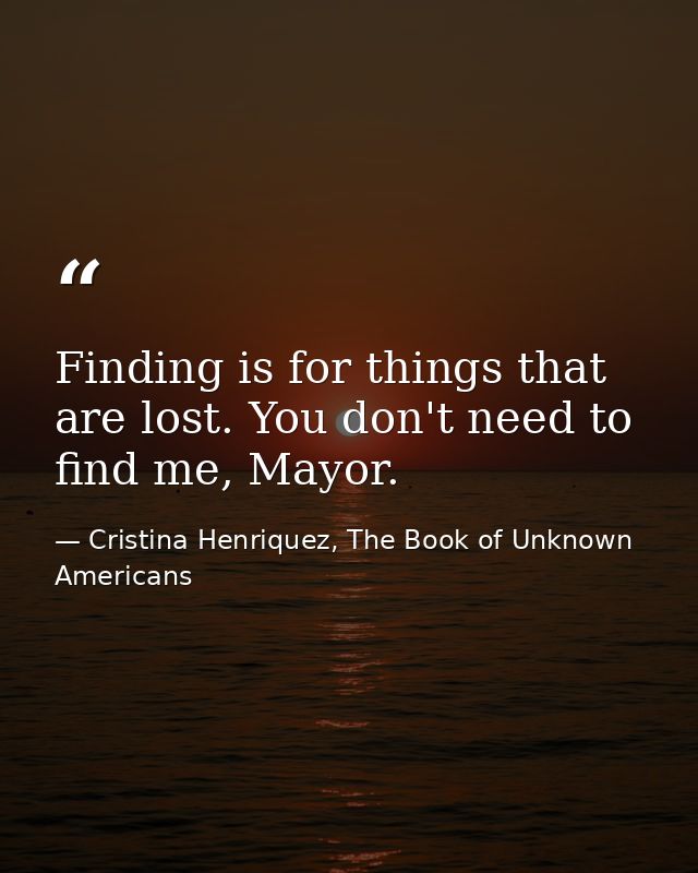 Finding is for things that are lost. You don't need to find me, Mayor. — Cristina Henriquez, The Book of Unknown Americans