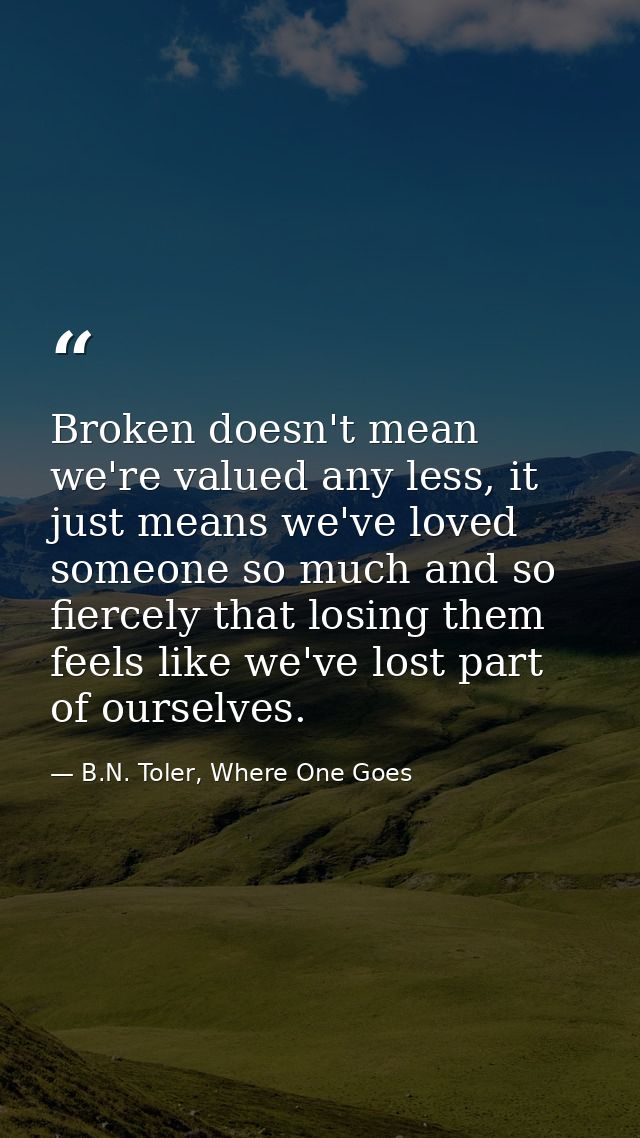 Broken doesn't mean we're valued any less, it just means we've loved someone so much and so fiercely that losing them fe — B.N. Toler, Where One Goes