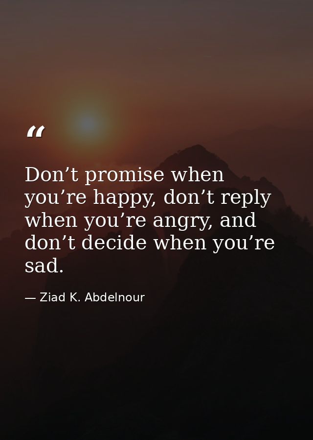 Don’t promise when you’re happy, don’t reply when you’re angry, and don’t decide when you’re sad. — Ziad K. Abdelnour