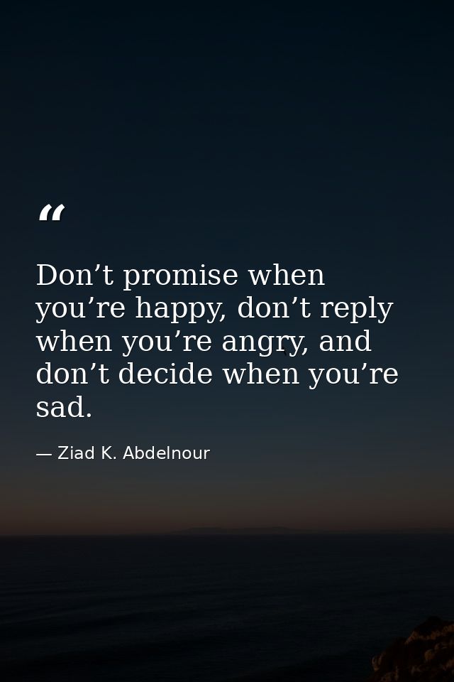 Don’t promise when you’re happy, don’t reply when you’re angry, and don’t decide when you’re sad. — Ziad K. Abdelnour