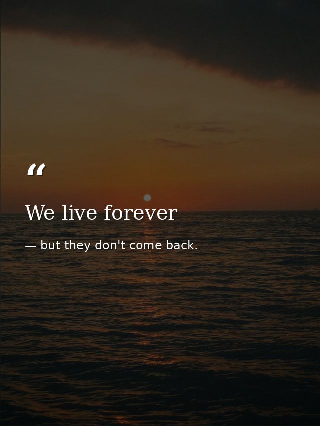 We live forever — but they don't come back.