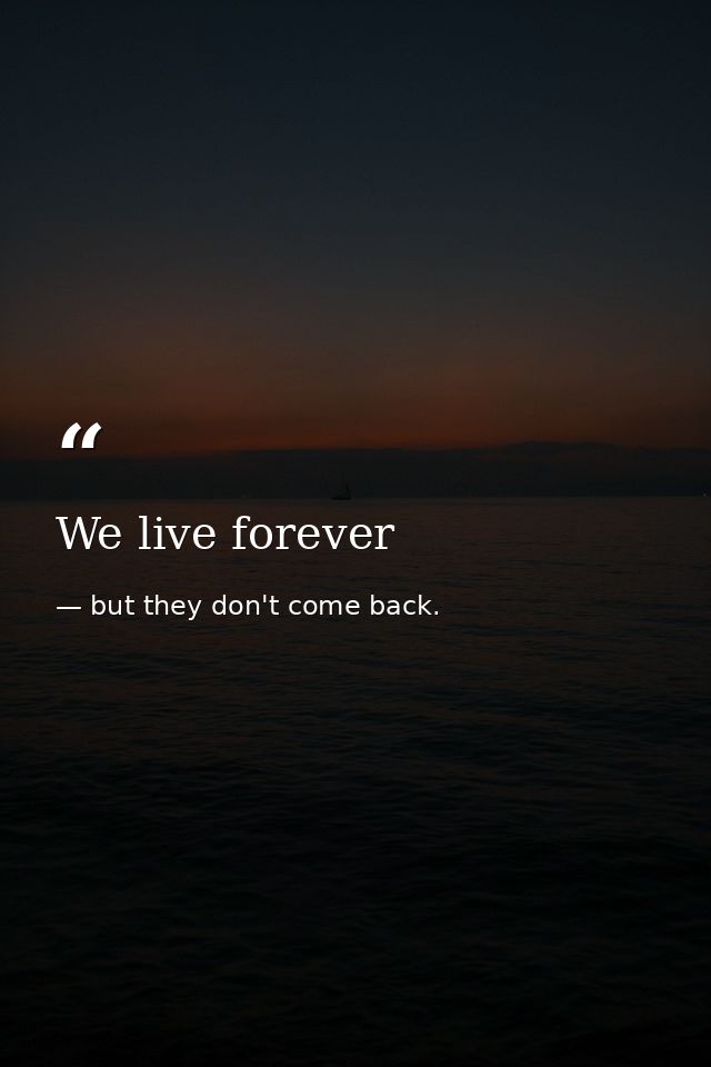 We live forever — but they don't come back.
