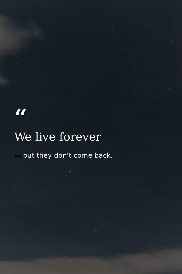 We live forever — but they don't come back.