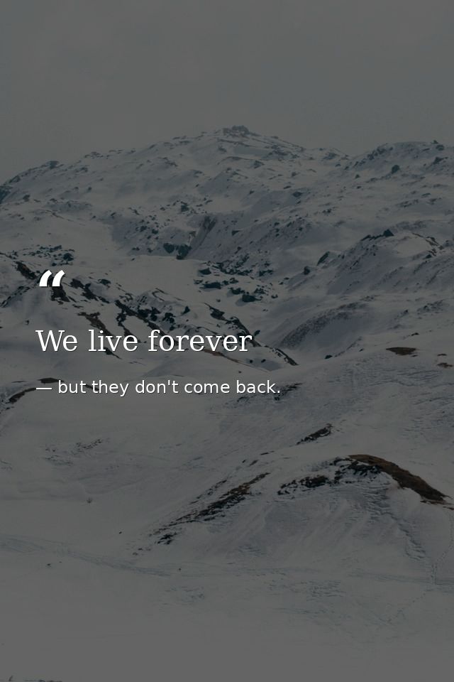 We live forever — but they don't come back.