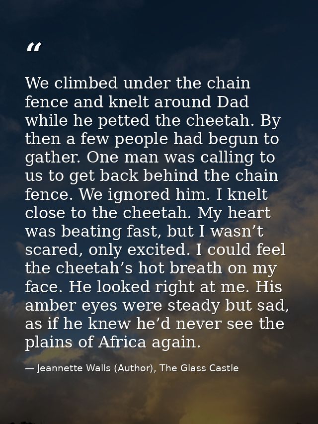 We climbed under the chain fence and knelt around Dad while he petted the cheetah. By then a few people had begun to gat — Jeannette Walls (Author), The Glass Castle