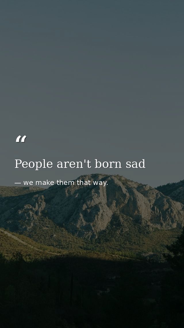People aren't born sad — we make them that way.