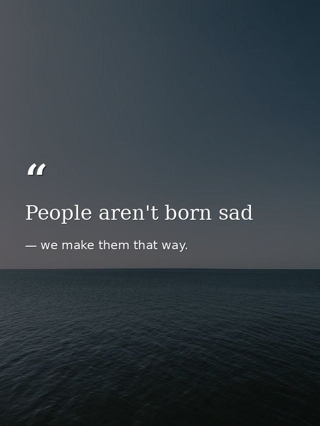 People aren't born sad — we make them that way.