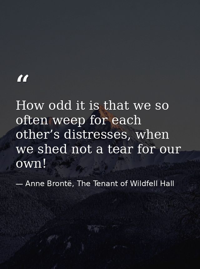How odd it is that we so often weep for each other’s distresses, when we shed not a tear for our own! — Anne Brontë, The Tenant of Wildfell Hall