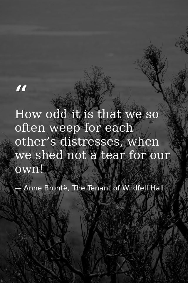 How odd it is that we so often weep for each other’s distresses, when we shed not a tear for our own! — Anne Brontë, The Tenant of Wildfell Hall