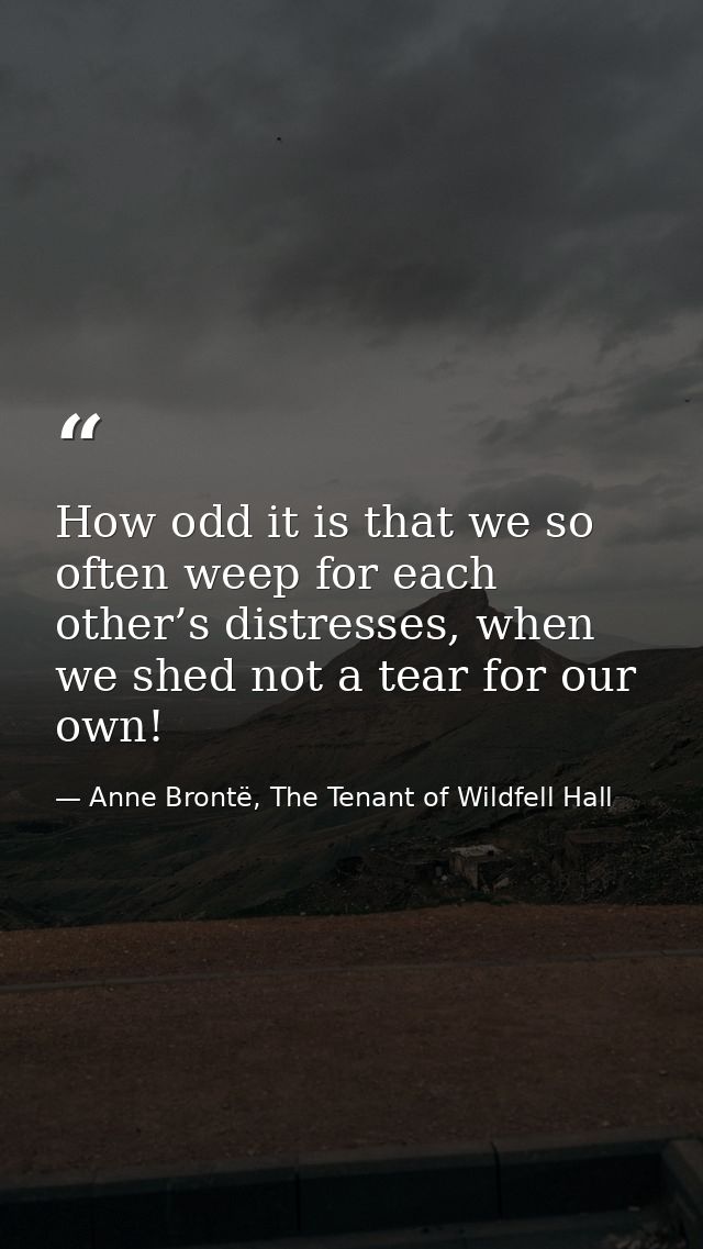 How odd it is that we so often weep for each other’s distresses, when we shed not a tear for our own! — Anne Brontë, The Tenant of Wildfell Hall