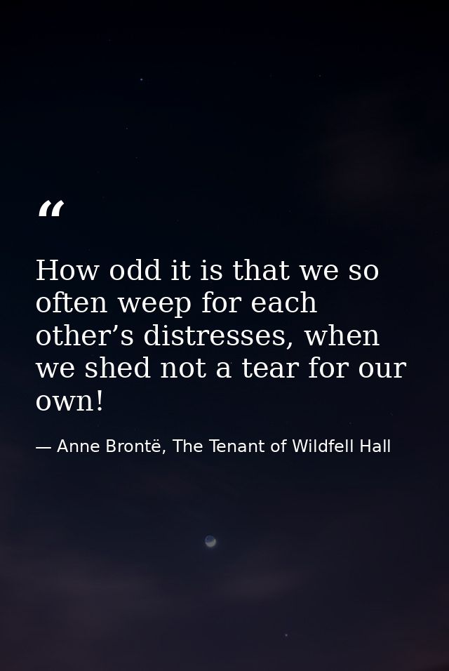 How odd it is that we so often weep for each other’s distresses, when we shed not a tear for our own! — Anne Brontë, The Tenant of Wildfell Hall