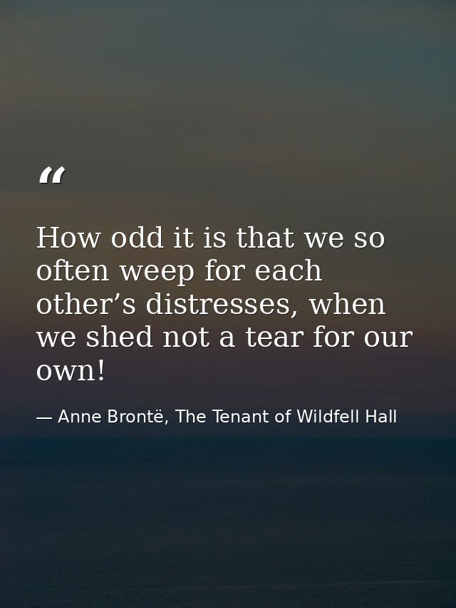 How odd it is that we so often weep for each other’s distresses, when we shed not a tear for our own! — Anne Brontë, The Tenant of Wildfell Hall