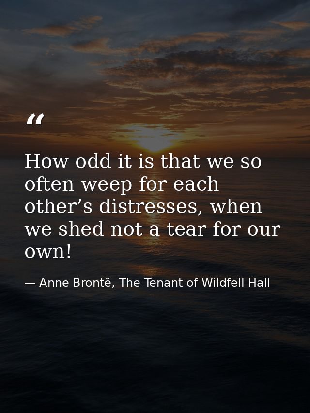 How odd it is that we so often weep for each other’s distresses, when we shed not a tear for our own! — Anne Brontë, The Tenant of Wildfell Hall
