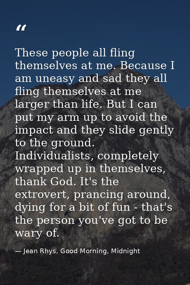 These people all fling themselves at me. Because I am uneasy and sad they all fling themselves at me larger than life. B — Jean Rhys, Good Morning, Midnight
