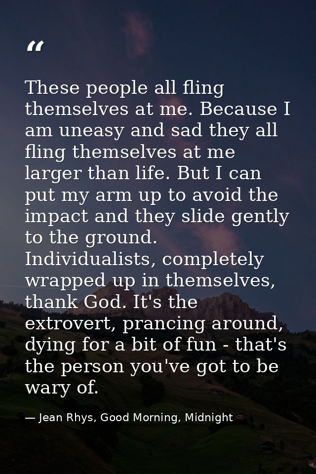 These people all fling themselves at me. Because I am uneasy and sad they all fling themselves at me larger than life. B — Jean Rhys, Good Morning, Midnight