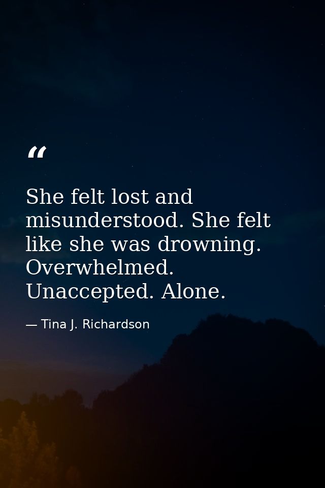 She felt lost and misunderstood. She felt like she was drowning. Overwhelmed. Unaccepted. Alone. — Tina J. Richardson