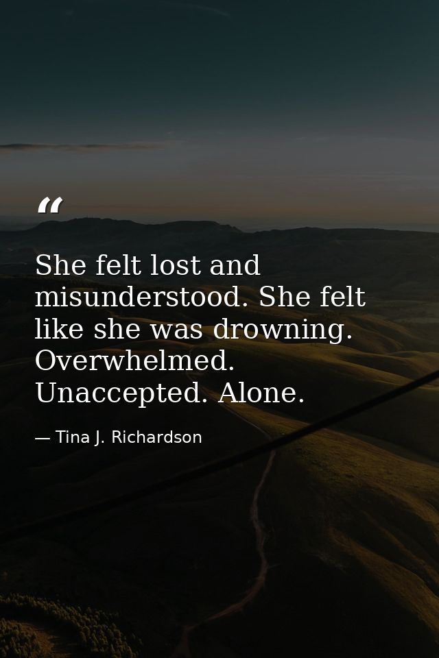 She felt lost and misunderstood. She felt like she was drowning. Overwhelmed. Unaccepted. Alone. — Tina J. Richardson