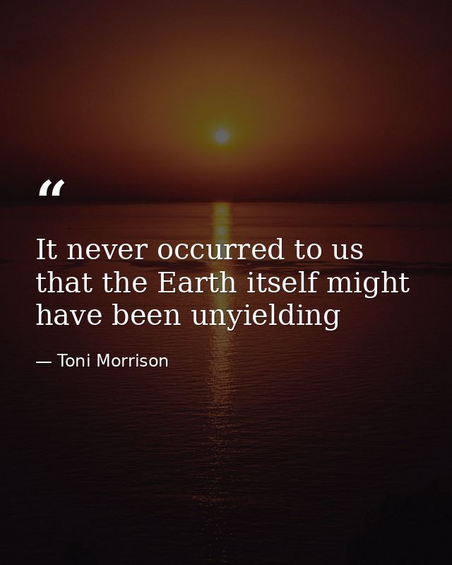 It never occurred to us that the Earth itself might have been unyielding — Toni Morrison