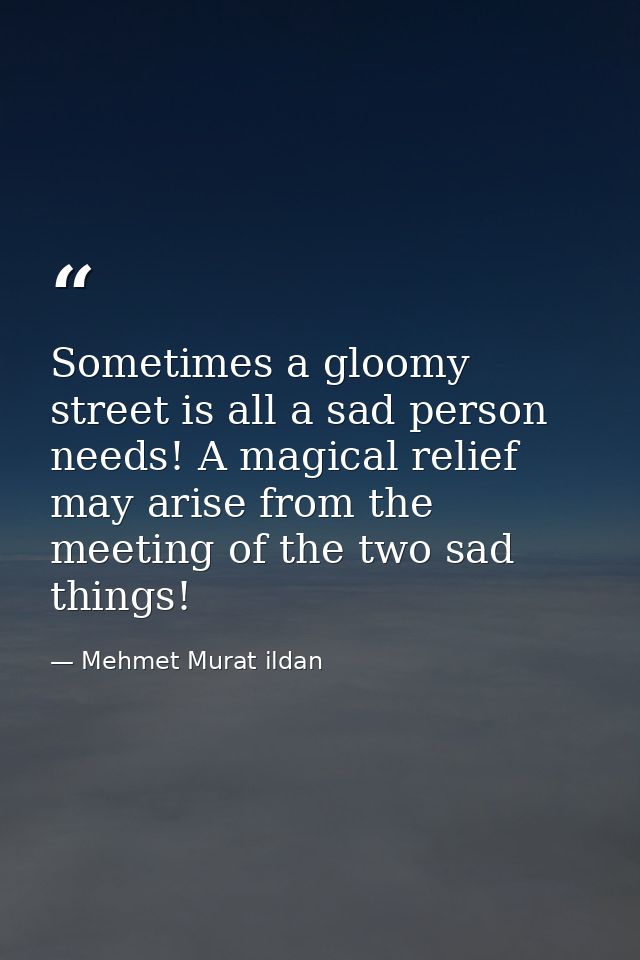 Sometimes a gloomy street is all a sad person needs! A magical relief may arise from the meeting of the two sad things! — Mehmet Murat ildan