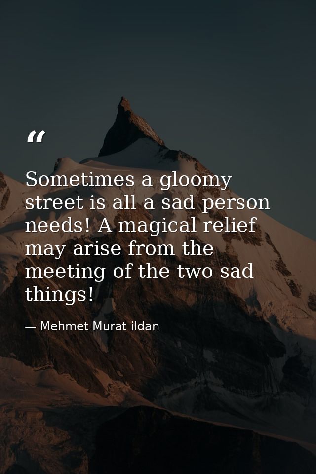 Sometimes a gloomy street is all a sad person needs! A magical relief may arise from the meeting of the two sad things! — Mehmet Murat ildan