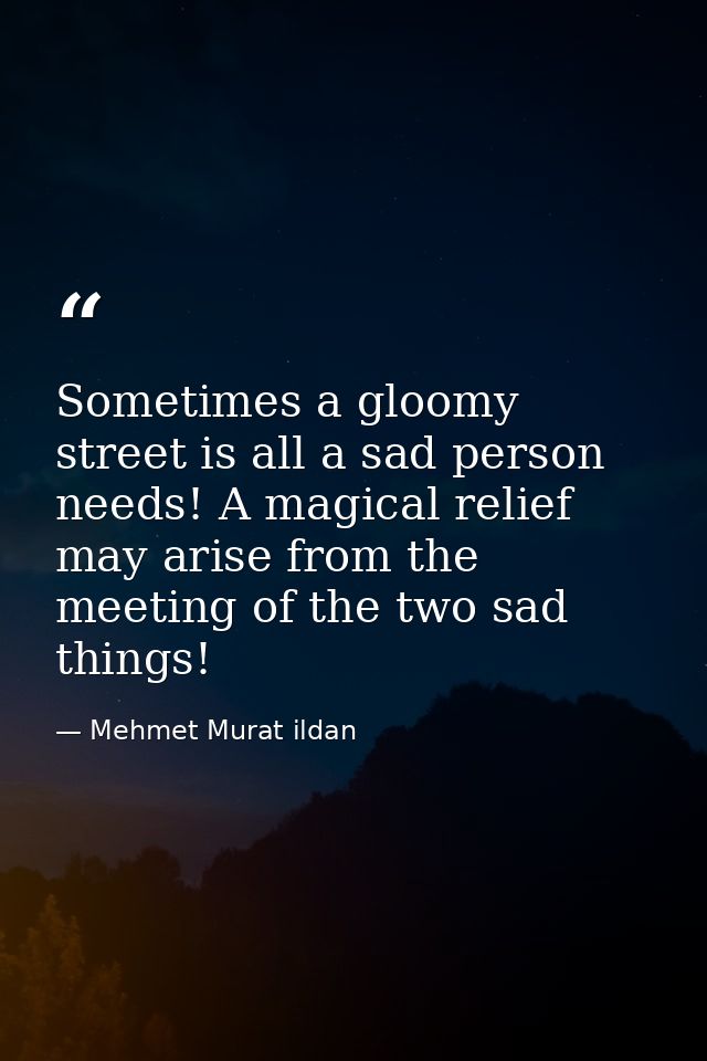 Sometimes a gloomy street is all a sad person needs! A magical relief may arise from the meeting of the two sad things! — Mehmet Murat ildan