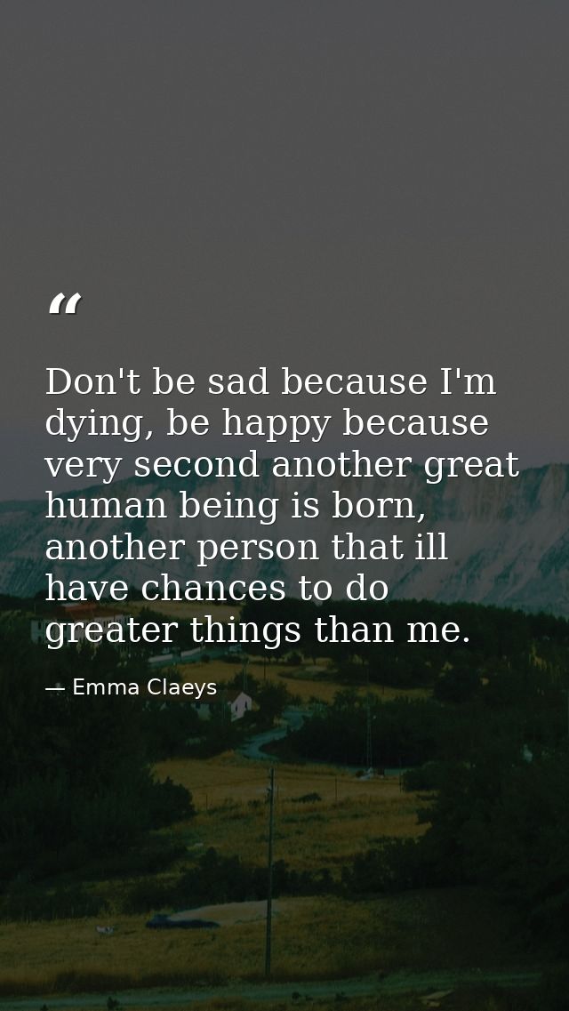 Don't be sad because I'm dying, be happy because very second another great human being is born, another person that ill  — Emma Claeys