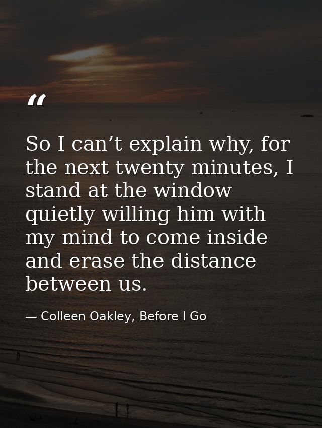 So I can’t explain why, for the next twenty minutes, I stand at the window quietly willing him with my mind to come insi — Colleen Oakley, Before I Go