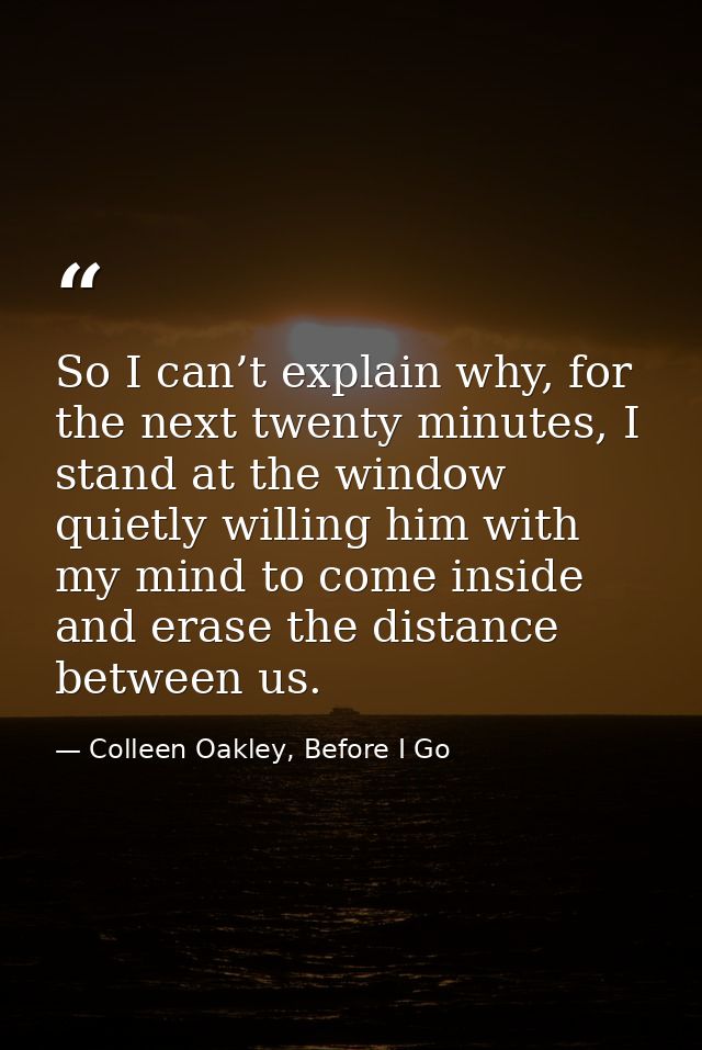 So I can’t explain why, for the next twenty minutes, I stand at the window quietly willing him with my mind to come insi — Colleen Oakley, Before I Go