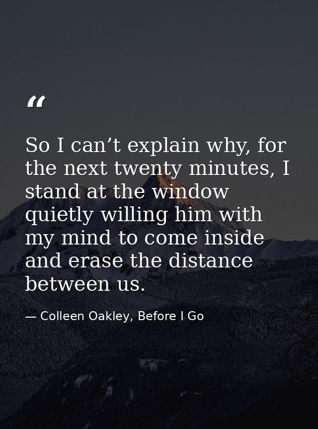 So I can’t explain why, for the next twenty minutes, I stand at the window quietly willing him with my mind to come insi — Colleen Oakley, Before I Go