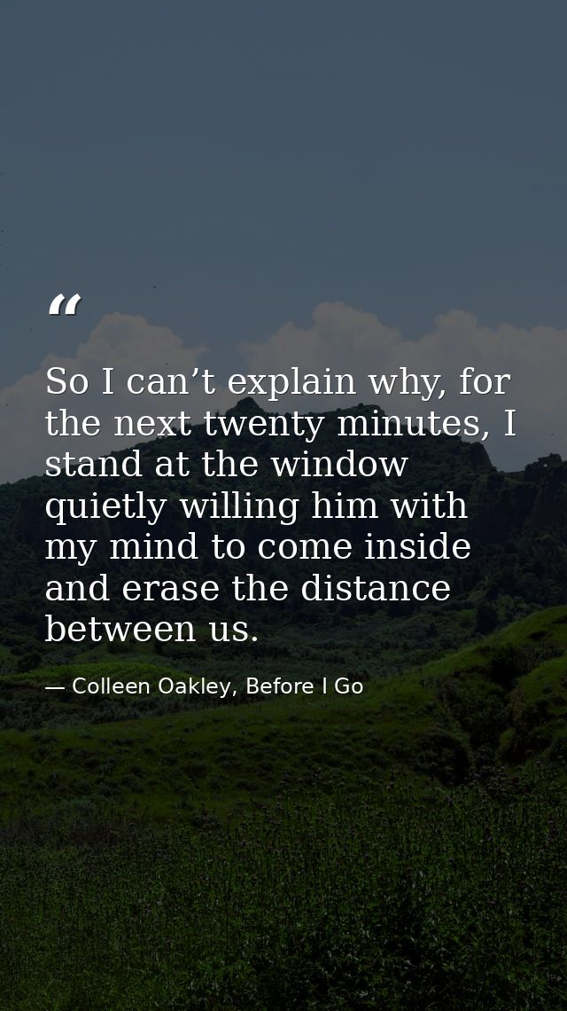 So I can’t explain why, for the next twenty minutes, I stand at the window quietly willing him with my mind to come insi — Colleen Oakley, Before I Go