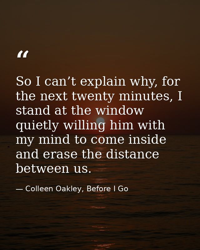 So I can’t explain why, for the next twenty minutes, I stand at the window quietly willing him with my mind to come insi — Colleen Oakley, Before I Go