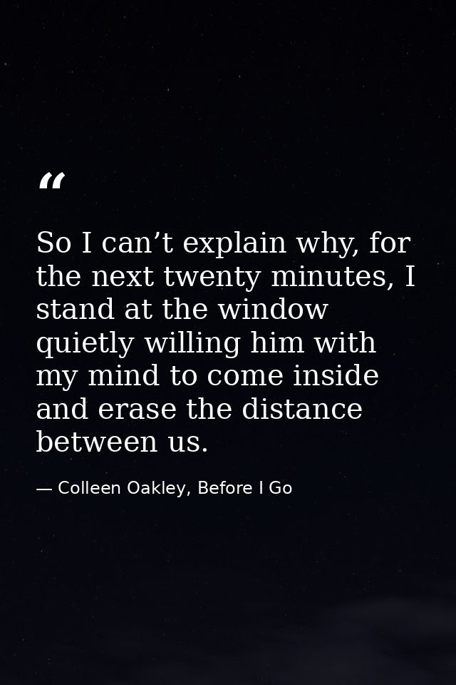 So I can’t explain why, for the next twenty minutes, I stand at the window quietly willing him with my mind to come insi — Colleen Oakley, Before I Go