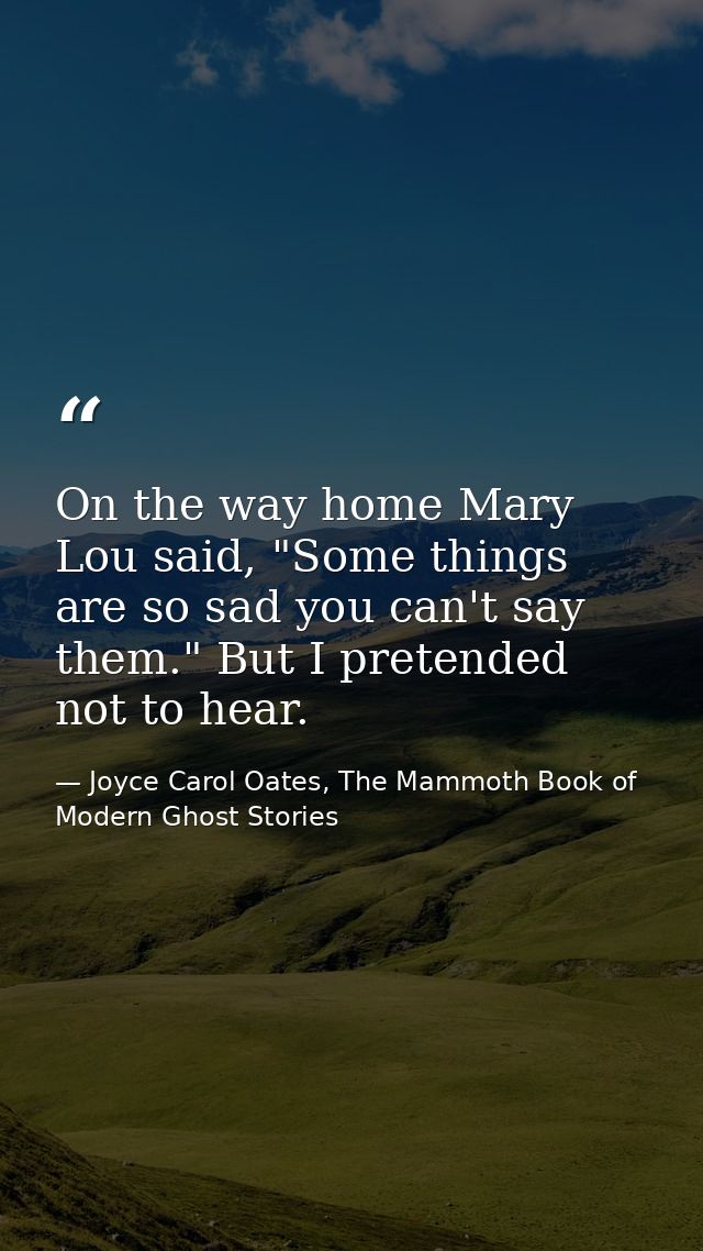 On the way home Mary Lou said, "Some things are so sad you can't say them." But I pretended not to hear. — Joyce Carol Oates, The Mammoth Book of Modern Ghost Stories