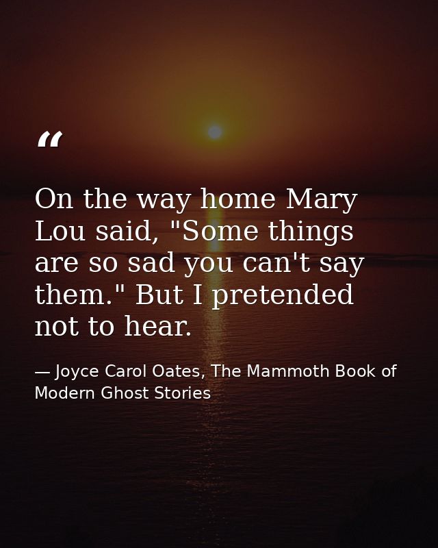On the way home Mary Lou said, "Some things are so sad you can't say them." But I pretended not to hear. — Joyce Carol Oates, The Mammoth Book of Modern Ghost Stories