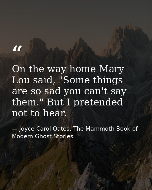 On the way home Mary Lou said, "Some things are so sad you can't say them." But I pretended not to hear. — Joyce Carol Oates, The Mammoth Book of Modern Ghost Stories