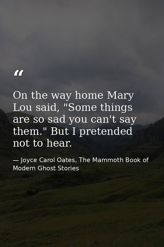 On the way home Mary Lou said, "Some things are so sad you can't say them." But I pretended not to hear. — Joyce Carol Oates, The Mammoth Book of Modern Ghost Stories
