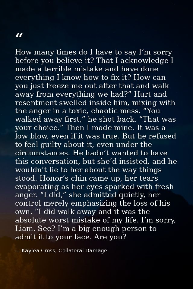 How many times do I have to say I’m sorry before you believe it? That I acknowledge I made a terrible mistake and have d — Kaylea Cross, Collateral Damage