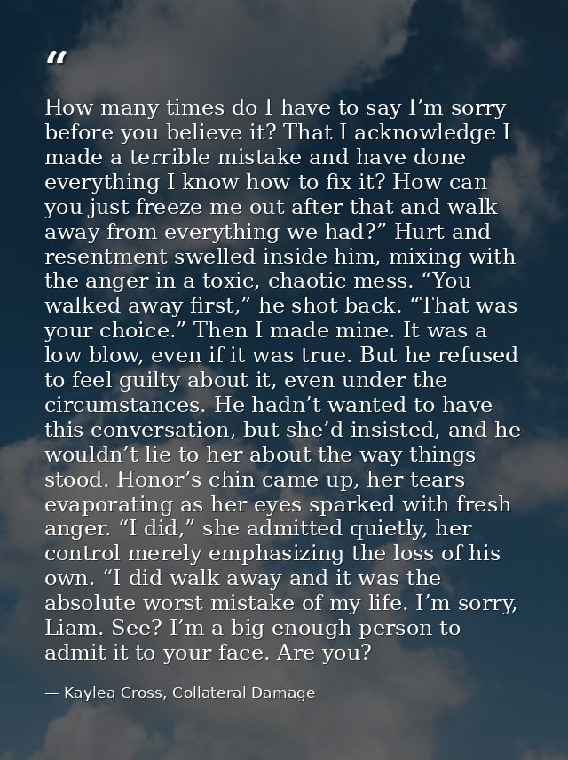 How many times do I have to say I’m sorry before you believe it? That I acknowledge I made a terrible mistake and have d — Kaylea Cross, Collateral Damage