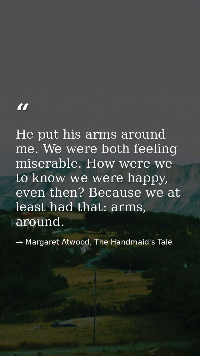 He put his arms around me. We were both feeling miserable. How were we to know we were happy, even then? Because we at l — Margaret Atwood, The Handmaid's Tale