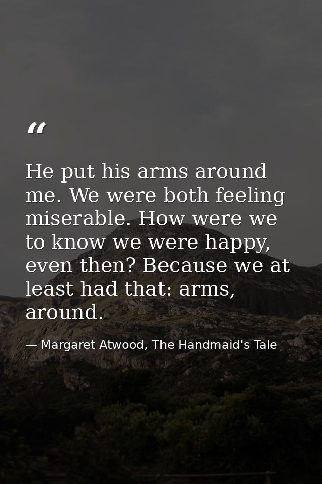 He put his arms around me. We were both feeling miserable. How were we to know we were happy, even then? Because we at l — Margaret Atwood, The Handmaid's Tale