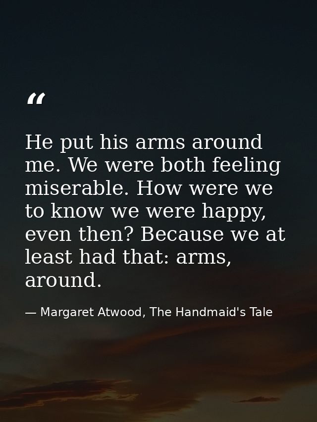 He put his arms around me. We were both feeling miserable. How were we to know we were happy, even then? Because we at l — Margaret Atwood, The Handmaid's Tale