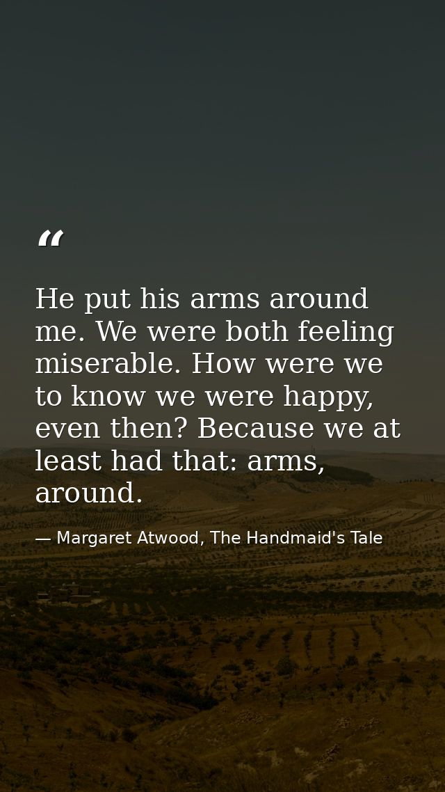 He put his arms around me. We were both feeling miserable. How were we to know we were happy, even then? Because we at l — Margaret Atwood, The Handmaid's Tale